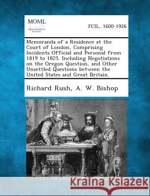 Memoranda of a Residence at the Court of London, Comprising Incidents Official and Personal from 1819 to 1825. Including Negotiations on the Oregon Qu Richard Rush, A W Bishop 9781287342410 Gale, Making of Modern Law