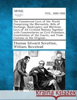 The Commercial Laws of the World Comprising the Mercantile, Bills of Exchange, Bankruptcy and Maritime Laws of All Civilised Nations Together with Com Thomas Edward Scrutton, Sir, William Bowstead 9781287347262
