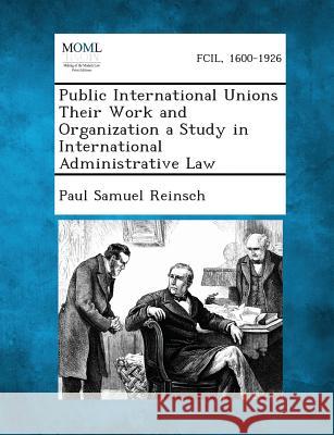 Public International Unions Their Work and Organization a Study in International Administrative Law Paul Samuel Reinsch 9781287348160