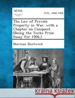 The Law of Private Property in War, with a Chapter on Conquest. (Being the Yorke Prize Essay for 1906.) Norman Bentwich 9781287349006