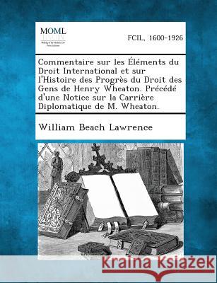 Commentaire Sur Les Elements Du Droit International Et Sur L'Histoire Des Progres Du Droit Des Gens de Henry Wheaton. Precede D'Une Notice Sur La Carr William Beach Lawrence 9781287349402