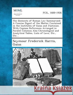 The Elements of Roman Law Summarized. a Concise Digest of the Matter Contained in the Institutes of Gaius and Justinian. with Copious References Arranged in Parallel Columns Also Chronological and Ana Seymour Frederick Harris, Gaius 9781287352211