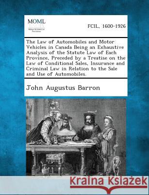 The Law of Automobiles and Motor Vehicles in Canada Being an Exhaustive Analysis of the Statute Law of Each Province, Preceded by a Treatise on the La John Augustus Barron 9781287354420
