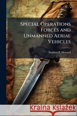 Special Operations Forces and Unmanned Aerial Vehicles: Sooner or Later? Stephen P Howard 9781288329793