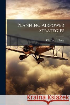 Planning Airpower Strategies: Enhancing the Capability of Air Component Command Planning Charles K Shugg 9781288397969 BiblioBazaar, LLC