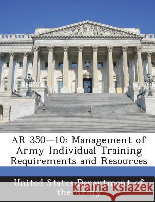 AR 350-10: Management of Army Individual Training Requirements and Resources United States Department of the Army 9781288892563