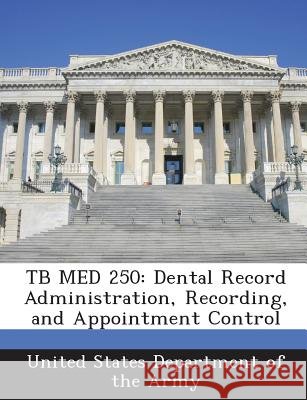 Tb Med 250: Dental Record Administration, Recording, and Appointment Control United States Department of the Army 9781288895779