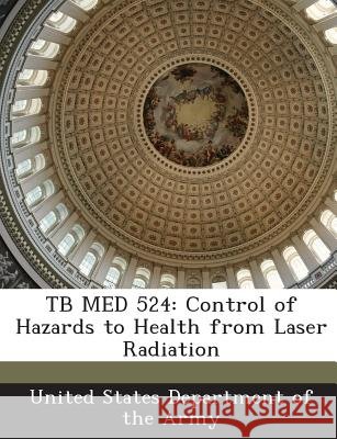Tb Med 524: Control of Hazards to Health from Laser Radiation United States Department of the Army 9781288896905
