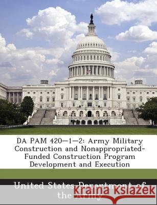 Da Pam 420-1-2: Army Military Construction and Nonappropriated-Funded Construction Program Development and Execution United States Department of the Army 9781288901159
