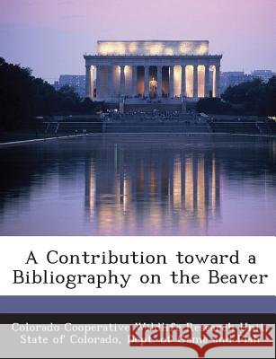 A Contribution toward a Bibliography on the Beaver Colorado Cooperative Wildlife Research U, State of Colorado, Dept Of Game and Fis 9781288905591