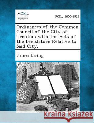 Ordinances of the Common Council of the City of Trenton; With the Acts of the Legislature Relative to Said City. James Ewing 9781289331771