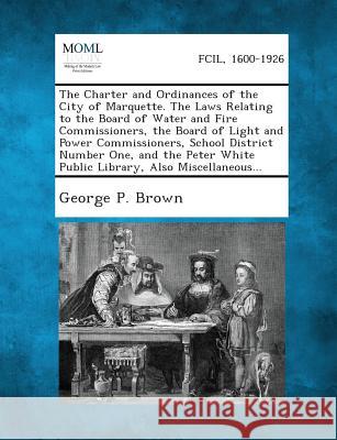 The Charter and Ordinances of the City of Marquette. the Laws Relating to the Board of Water and Fire Commissioners, the Board of Light and Power Comm George P Brown 9781289336431