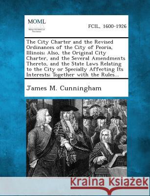 The City Charter and the Revised Ordinances of the City of Peoria, Illinois; Also, the Original City Charter, and the Several Amendments Thereto, and James M Cunningham 9781289336981