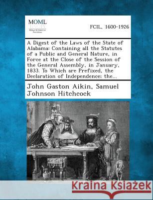 A Digest of the Laws of the State of Alabama: Containing All the Statutes of a Public and General Nature, in Force at the Close of the Session of the General Assembly, in January, 1833. to Which Are P John Gaston Aikin, Samuel Johnson Hitchcock 9781289343965 Gale, Making of Modern Law