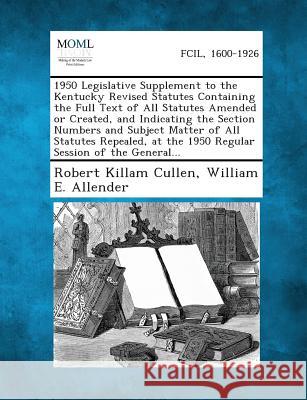 1950 Legislative Supplement to the Kentucky Revised Statutes Containing the Full Text of All Statutes Amended or Created, and Indicating the Section Numbers and Subject Matter of All Statutes Repealed Robert Killam Cullen, William E Allender 9781289344405