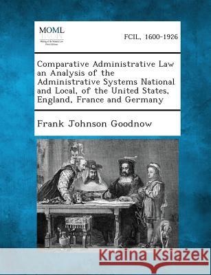 Comparative Administrative Law an Analysis of the Administrative Systems National and Local, of the United States, England, France and Germany Frank Johnson Goodnow 9781289358471
