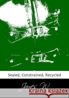 Sealed, Constrained, Recycled James W 9781291270013 Lulu.com