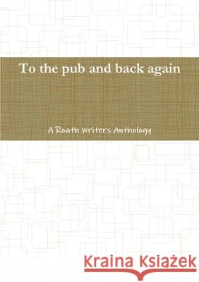 To the pub and back again: A Roath Writers Anthology Roath Writers 9781291538861