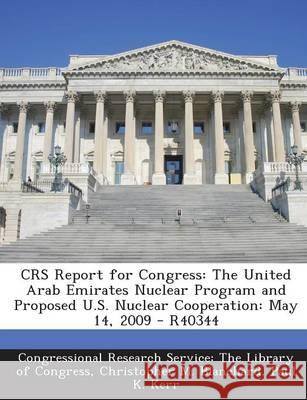 Crs Report for Congress: The United Arab Emirates Nuclear Program and Proposed U.S. Nuclear Cooperation: May 14, 2009 - R40344 Christopher M Blanchard 9781294247531