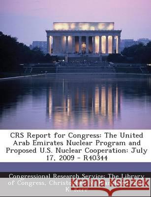 Crs Report for Congress: The United Arab Emirates Nuclear Program and Proposed U.S. Nuclear Cooperation: July 17, 2009 - R40344 Christopher M Blanchard 9781294247548