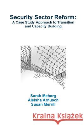 Security Sector Reform: A Case Study Approach to Transition and Capacity Building Sarah Meharg Aleisha Arnusch Susan Merrill 9781300051442