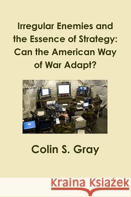Irregular Enemies and the Essence of Strategy: Can the American Way of War Adapt? Colin S. Gray 9781300051688