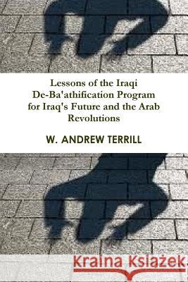Lessons of the Iraqi De-Ba'athification Program for Iraq's Future and the Arab Revolutions W. Andrew Terrill 9781300052005 Lulu.com