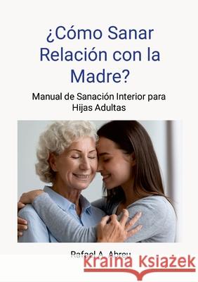 ?C?mo sanar relaci?n con la madre? Proceso de 12 pasos. Manual de Sanaci?n Interior para Hijas: Manual de Sanaci?n Interior para Hijas Rafael Abreu 9781300239949