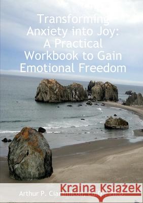 Transforming Anxiety into Joy: A Practical Workbook to Gain Emotional Freedom Arthur Ciaramicoli 9781300389682