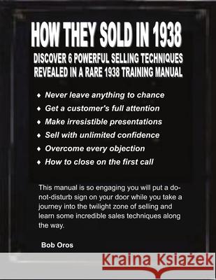 How They Sold in 1938: Discover 6 Powerful Selling Techniques Revealed in a Rare 1938 Training Manual Bob Oros 9781300523031 Lulu.com