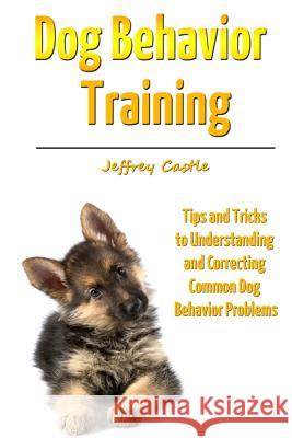 Dog Behavior Training: Tips and Tricks to Understanding and Correcting Common Dog Behavior Problems Jeffrey Castle 9781300555056