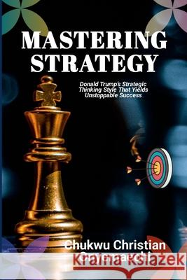 Mastering Strategy: Donald Trump's strategic thinking style that yields unstoppable success Chukwu Christian Onyemaechi 9781300607694 Blurb