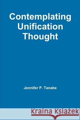 Contemplating Unification Thought Jennifer P. Tanabe 9781300637714 Lulu.com