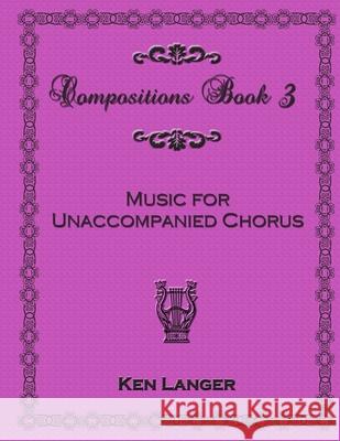 Compositions Book 3: Music for Unaccompanied Chorus Ken Langer 9781300714057 Lulu.com