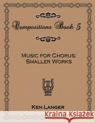 Compositions Book 5: Music for Chorus Smaller Works Ken Langer 9781300743958 Lulu.com