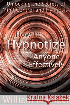 How to Hypnotize Anyone Effectively: Unlocking the Secrets of Mind Control and Hypnosis William Michael 9781300958666