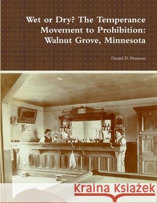 Wet or Dry? The Temperance Movement to Prohibition: Walnut Grove, Minnesota Daniel D Peterson 9781304056665 Lulu.com