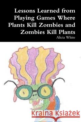 Lessons Learned from Playing Games Where Plants Kill Zombies and Zombies Kill Plants Alicia White 9781304150332