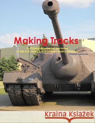 Making Tracks A Pictoral Account of the move of the Armor and Cavalry Museum Charles Lemons 9781304153579