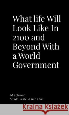 What life Will Look Like In 2100 and Beyond With a World Government Madison Stahurski-Dunstall 9781304170019 Lulu.com