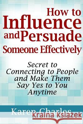 How to Influence and Persuade Someone Effectively: Secret to Connecting to People and Make Them Say Yes to You Anytime Karen Charles 9781304226594