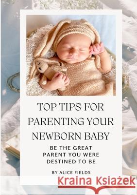 Top Tips For Parenting Your Newborn Baby: Be The Great Parent You Were Destined To Be Alice Fields 9781304241771