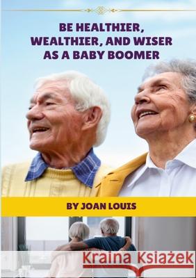 Be Healthier, Wealthier, And Wiser As A Baby Boomer Joan Louis 9781304284143 Lulu.com