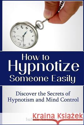 How to Hypnotize Someone Easily: Discover the Secrets of Hypnotism and Mind Control Alexander, Isabelle 9781304285485 Lulu.com