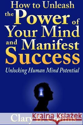 How to Unleash the Power of Your Mind and Manifest Success: Unlocking Human Mind Potential Clary B 9781304456021 Lulu.com