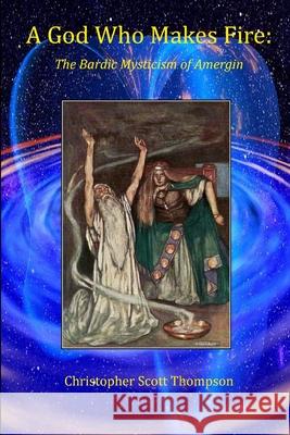 A God Who Makes Fire: The Bardic Mysticism of Amergin Christopher Scott Thompson 9781304457264