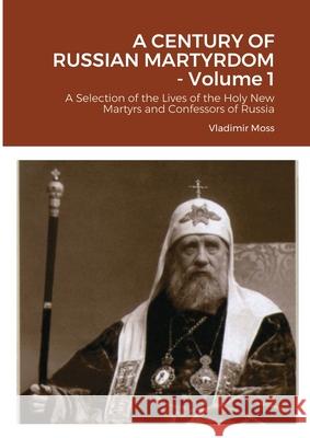 A CENTURY OF RUSSIAN MARTYRDOM - Volume 1: A Selection of the Lives of the Holy New Martyrs and Confessors of Russia Vladimir Moss 9781304600417