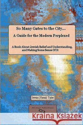 So Many Gates to the City... A Guide for the Modern Perplexed A Book About Jewish Belief and Understanding, and Making Some Sense Of It Irwin Tyler 9781304630704 Lulu.com