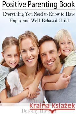 Positive Parenting Book: Everything You Need to Know to Have Happy and Well-Behaved Child Dorothy Howard 9781304678645 Lulu.com