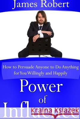 Power of Influence: How to Persuade Anyone to Do Anything for You Willingly and Happily James Robert 9781304686589
